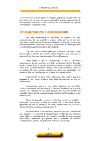 O domínio de si mesmo



conscientemente, as auto-sugestões benignas, que levam a saúde moral aos
que sofrem de nevrose, aos desencaminhados, vítimas inconscientes de
auto-sugestões anteriores, e que conduzem ao bom caminho os espíritos
com tendência a seguirem o mal.


O ser consciente e o inconsciente
        Para bem compreender os fenómenos da sugestão, ou, mais
acertadamente, da auto-sugestão, é preciso saber que há em nós dois
indivíduos completamente distintos um do outro. Ambos são inteligentes,
mas enquanto um é consciente, o outro é inconsciente. É a razão pela qual
a sua existência, geralmente, passa despercebida.

        Entretanto, esta existência pode ser facilmente constatada, desde
que se tenha o trabalho de examinar certos fenómenos que sobre eles se
queira reflectir bem, por alguns instantes. Exemplifiquemos:

        Todos sabem o que é sonambulismo e que o sonâmbulo
levantando-se à noite, sem estar acordado, sai do quarto depois de mudar
ou não a roupa, desce as escadas, atravessa corredores e, após ter praticado
certos actos ou terminado certo serviço, volta ao seu dormitório e deita-se
novamente. No dia seguinte, demostra a maior das admirações por
encontrar feito um trabalho, que, na véspera, deixara por acabar.

       Entretanto, foi ele quem o fez, se bem que o não saiba. A que força
obedeceu o seu corpo, senão a uma força inconsciente, ao seu ser
inconsciente ?

        Consideremos, agora, o caso muito frequente, de um infeliz
alcoólico atacado de delirium tremens. Como que tomado de um acesso de
loucura, ele se apodera de uma arma qualquer, uma faca, um martelo, um
machado, e fere, fere furiosamente aqueles que têm a infelicidade de se lhe
acharem perto.

       Depois de passado o acesso, o indivíduo recobra os sentidos e
contempla, horrorizado, a cena de sangue que a sua vista oferece,
ignorando ter sido ele mesmo o seu autor. Ainda neste caso, não foi o
inconsciente que conduziu esse desgraçado ?

       Se compararmos o ser consciente ao ser inconsciente, constatamos
que, enquanto o consciente é frequentemente dotado de uma memória
muito falha, o inconsciente é, ao contrário, provido de uma memória
maravilhosa, impecável, que guarda, sem o sabermos, os menores
acontecimentos, os mais insignificantes factos de nossas vidas.



                                   2
 