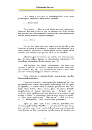 O domínio de si mesmo



      Eis aí, quanto se pode fazer em benefício próprio e no de outros,
quando a gente compreende, perfeitamente, o método.

       C. ..., Saint Nazaire


       Terceira carta: — Devo ao vosso método a sorte de encontrar-me,
finalmente, livre das enxaquecas, que me atormentavam, desde há vinte
anos, para as quais havia tentado vários tratamentos e consultado inúmeros
médicos, não só em França como no estrangeiro.

       S. A. ..., Atenas


       Por estes bem numerosos casos, pode-se concluir que não se trata
de uma acção pessoal de minha parte. A influência, que tenho sobre vós, é
o que chamo uma força virtual, existindo, apenas, no vosso espírito. Minha
influência é tão somente aquela que cada um de vós me concedeis.

       Admitamos, por um momento, que eu tenha uma força qualquer e
que esta força medida, digamos, no dinamómetro, representasse 100;
minha força, sobre cada um de vós, portanto, seria 100.

       Será, realmente, isso mesmo? Absolutamente, não. Exerci uma
influência 0 sobre um, um influência 10 sobre outro e, sobre outros mais,
uma influência 100, 200, 1.000, até mesmo um milhão, e mais ainda,
consoante a ideia que cada pessoa fizer dessa influência.

       Como podeis ver, na realidade ela não existe; é apenas, o produto
da imaginação de cada um.

        Compreendereis melhor, com um exemplo. Suponhamos que estais
passeando por uma avenida, em companhia de um amigo; tirais um cigarro
da cigarreira e, ao querer acendê-lo, verificais que nem vós nem vosso
amigo tendes fósforos. Nessa ocasião, passa um senhor, fumando,
tranquilamente, um charuto. Aproximais dele e lhe pedis fogo. O
cavalheiro, muito gentilmente, apresenta a ponta acesa do charuto, na qual
acendeis o cigarro. Ao voltardes para junto do vosso amigo, este vos diz:
— “Sabeis quem é aquele senhor?” “Não, por que?” — Pois bem, é o rei
de...” — “Não é possível” — Mas é possível tanto quanto exacto.

        Agora que sabeis quem é esse cavalheiro, porventura ireis,
novamente, pedir-lhe fogo? Não! Não vos atrevereis mais. Por que? Porque
essa pessoa tem agora, sobre vós, uma influência que, anteriormente, não
tinha, derivada não dela, propriamente, mas tão somente do seu título e de



                                    21
 