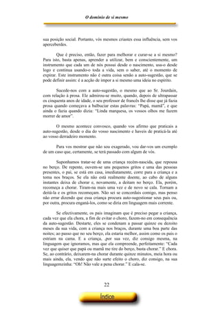 O domínio de si mesmo



sua posição social. Portanto, vós mesmos criastes essa influência, sem vos
aperceberdes.

        Que é preciso, então, fazer para melhorar e curar-se a si mesmo?
Para isto, basta apenas, aprender a utilizar, bem e conscientemente, um
instrumento que cada um de nós possui desde o nascimento, usa-o desde
logo e continua usando-o toda a vida, sem o saber, até o momento de
expirar. Este instrumento não é outra coisa senão a auto-sugestão, que se
pode definir assim: é a acção de impor a si mesmo uma ideia no espírito.

       Sucede-nos com a auto-sugestão, o mesmo que ao Sr. Jourdain,
com relação à prosa. Ele admirou-se muito, quando, depois de ultrapassar
os cinquenta anos de idade, o seu professor de francês lhe disse que já fazia
prosa quando começava a balbuciar estas palavras: “Papá, mamã”, e que
ainda o fazia quando dizia: “Linda marquesa, os vossos olhos me fazem
morrer de amor”.

       O mesmo acontece convosco, quando vos afirmo que praticais a
auto-sugestão, desde o dia do vosso nascimento e haveis de praticá-la até
ao vosso derradeiro momento.

       Para vos mostrar que não sou exagerado, vou dar-vos um exemplo
de um caso que, certamente, se terá passado com algum de vós.

        Suponhamos tratar-se de uma criança recém-nascida, que repousa
no berço. De repente, ouvem-se uns pequenos gritos e uma das pessoas
presentes, o pai, se está em casa, imediatamente, corre para a criança e a
toma nos braços. Se ela não está realmente doente, ao cabo de alguns
instantes deixa de chorar e, novamente, a deitam no berço. Ela, porém,
recomeça a chorar. Tiram-na mais uma vez e de novo se cala. Tornam a
deitá-la e os gritos recomeçam. Não sei se concordais comigo, mas penso
não errar dizendo que essa criança procura auto-sugestionar seus pais ou,
por outra, procura enganá-los, como se diria em linguagem mais corrente.

        Se efectivamente, os pais imaginam que é preciso pegar a criança,
cada vez que ela chora, a fim de evitar o choro, fazem-no em consequência
da auto-sugestão. Destarte, eles se condenam a passar quinze ou dezoito
meses da sua vida, com a criança nos braços, durante uma boa parte das
noites; ao passo que no seu berço, ela estaria melhor, assim como os pais o
estriam na cama. E a criança, ,por sua vez, diz consigo mesma, na
linguagem que ignoramos, mas que ela compreende, perfeitamente: “Cada
vez que quiser que papá ou mamã me tire do berço, basta chorar.” E chora.
Se, ao contrário, deixarem-na chorar durante quinze minutos, meia hora ou
mais ainda, ela, vendo que não surte efeito o choro, diz consigo, na sua
linguagemzinha: “Oh! Não vale a pena chorar.” E cala-se.



                                   22
 