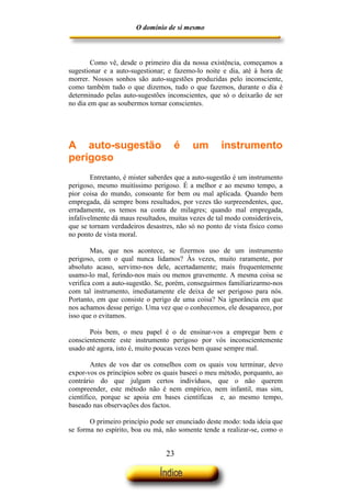 O domínio de si mesmo



        Como vê, desde o primeiro dia da nossa existência, começamos a
sugestionar e a auto-sugestionar; e fazemo-lo noite e dia, até à hora de
morrer. Nossos sonhos são auto-sugestões produzidas pelo inconsciente,
como também tudo o que dizemos, tudo o que fazemos, durante o dia é
determinado pelas auto-sugestões inconscientes, que só o deixarão de ser
no dia em que as soubermos tornar conscientes.




A auto-sugestão                     é     um        instrumento
perigoso
        Entretanto, é mister saberdes que a auto-sugestão é um instrumento
perigoso, mesmo muitíssimo perigoso. É a melhor e ao mesmo tempo, a
pior coisa do mundo, consoante for bem ou mal aplicada. Quando bem
empregada, dá sempre bons resultados, por vezes tão surpreendentes, que,
erradamente, os temos na conta de milagres; quando mal empregada,
infalivelmente dá maus resultados, muitas vezes de tal modo consideráveis,
que se tornam verdadeiros desastres, não só no ponto de vista físico como
no ponto de vista moral.

        Mas, que nos acontece, se fizermos uso de um instrumento
perigoso, com o qual nunca lidamos? Às vezes, muito raramente, por
absoluto acaso, servimo-nos dele, acertadamente; mais frequentemente
usamo-lo mal, ferindo-nos mais ou menos gravemente. A mesma coisa se
verifica com a auto-sugestão. Se, porém, conseguirmos familiarizarmo-nos
com tal instrumento, imediatamente ele deixa de ser perigoso para nós.
Portanto, em que consiste o perigo de uma coisa? Na ignorância em que
nos achamos desse perigo. Uma vez que o conhecemos, ele desaparece, por
isso que o evitamos.

       Pois bem, o meu papel é o de ensinar-vos a empregar bem e
conscientemente este instrumento perigoso por vós inconscientemente
usado até agora, isto é, muito poucas vezes bem quase sempre mal.

        Antes de vos dar os conselhos com os quais vou terminar, devo
expor-vos os princípios sobre os quais baseei o meu método, porquanto, ao
contrário do que julgam certos indivíduos, que o não querem
compreender, este método não é nem empírico, nem infantil, mas sim,
científico, porque se apoia em bases científicas e, ao mesmo tempo,
baseado nas observações dos factos.

       O primeiro princípio pode ser enunciado deste modo: toda ideia que
se forma no espírito, boa ou má, não somente tende a realizar-se, como o


                                 23
 