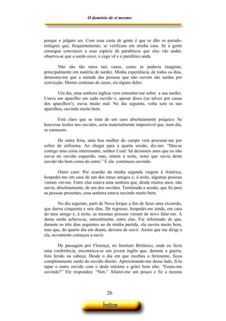 O domínio de si mesmo



porque o julgam ser. Com essa casta de gente é que se dão os pseudo-
milagres que, frequentemente, se verificam em minha casa. Se a gente
consegue convencer a essa espécie de paralíticos que eles vão andar,
observa-se que o surdo ouve, o cego vê e o paralítico anda.

       Não são tão raros tais casos, como se poderia imaginar,
principalmente em matéria de surdez. Minha experiência, de todos os dias,
demostra-me que a metade das pessoas que não ouvem são surdas por
convicção. Dentre centenas de casos, eis alguns deles:

       Um dia, uma senhora inglesa vem consultar-me sobre a sua surdez.
Usava um aparelho em cada ouvido e, apesar disso (ou talvez por causa
dos aparelhos!), ouvia muito mal. No dia seguinte, volta sem os tais
aparelhos, ouvindo muito bem.

        Está claro que se trata de um caso absolutamente psíquico. Se
houvesse lesões nos ouvidos, seria materialmente impossível que, num dia,
se curassem.

       De outra feita, uma boa mulher do campo vem procurar-me por
sofrer de enfisema. Ao chegar para a quarta sessão, diz-me: “Deu-se
comigo uma coisa interessante, senhor Coué: há dezasseis anos que eu não
ouvia no ouvido esquerdo, mas, ontem à noite, notei que ouvia deste
ouvido tão bem como do outro.” E ela continuou ouvindo.

        Outro caso: Por ocasião da minha segunda viagem à América,
hospedei-me em casa de um dos meus amigos e, à noite, algumas pessoas
vieram ver-me. Entre elas estava uma senhora que, desde muitos anos, não
ouvia, absolutamente, de um dos ouvidos. Terminada a sessão, que fiz para
as pessoas presentes, essa senhora estava ouvindo muito bem.

        No dia seguinte, parti de Nova Iorque a fim de fazer uma excursão,
que durou cinquenta e seis dias. De regresso, hospedei-me ainda, em casa
do meu amigo e, à noite, as mesmas pessoas vieram de novo falar-me. A
dama surda achava-se, naturalmente, entre elas. Fui informado de que,
durante os três dias seguintes ao da minha partida, ela ouvira muito bem,
mas que, do quarto dia em diante, deixara de ouvir. Assim que me dirigi a
ela, novamente começou a ouvir.

       De passagem por Florença, no Instituto Britânico, onde eu fazia
uma conferência, encontrava-se um jovem inglês que, durante a guerra,
fora ferido na cabeça. Desde o dia em que recebeu o ferimento, ficou
completamente surdo do ouvido direito. Aproximando-me desse lado, fi-lo
tapar o outro ouvido com o dedo mínimo e gritei bem alto: “Estais-me
ouvindo?” Ele respondeu: “Sim.” Afastei-me um pouco e fiz a mesma



                                 26
 