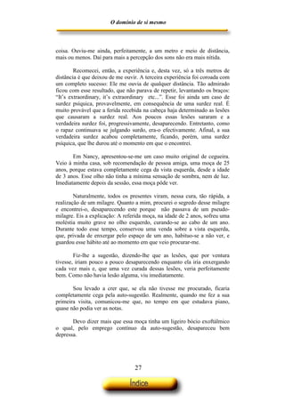 O domínio de si mesmo



coisa. Ouviu-me ainda, perfeitamente, a um metro e meio de distância,
mais ou menos. Daí para mais a percepção dos sons não era mais nítida.

        Recomecei, então, a experiência e, desta vez, só a três metros de
distância é que deixou de me ouvir. A terceira experiência foi coroada com
um completo sucesso: Ele me ouvia de qualquer distância. Tão admirado
ficou com esse resultado, que não parava de repetir, levantando os braços:
“It’s extraordinary, it’s extraordinary etc...”. Esse foi ainda um caso de
surdez psíquica, provavelmente, em consequência de uma surdez real. É
muito provável que a ferida recebida na cabeça haja determinado as lesões
que causaram a surdez real. Aos poucos essas lesões sararam e a
verdadeira surdez foi, progressivamente, desaparecendo. Entretanto, como
o rapaz continuava se julgando surdo, era-o efectivamente. Afinal, a sua
verdadeira surdez acabou completamente, ficando, porém, uma surdez
psíquica, que lhe durou até o momento em que o encontrei.

       Em Nancy, apresentou-se-me um caso muito original de cegueira.
Veio à minha casa, sob recomendação de pessoa amiga, uma moça de 25
anos, porque estava completamente cega da vista esquerda, desde a idade
de 3 anos. Esse olho não tinha a mínima sensação de sombra, nem de luz.
Imediatamente depois da sessão, essa moça pôde ver.

        Naturalmente, todos os presentes viram, nessa cura, tão rápida, a
realização de um milagre. Quanto a mim, procurei o segredo desse milagre
e encontrei-o, desaparecendo este porque não passava de um pseudo-
milagre. Eis a explicação: A referida moça, na idade de 2 anos, sofreu uma
moléstia muito grave no olho esquerdo, curando-se ao cabo de um ano.
Durante todo esse tempo, conservou uma venda sobre a vista esquerda,
que, privada de enxergar pelo espaço de um ano, habituo-se a não ver, e
guardou esse hábito até ao momento em que veio procurar-me.

        Fiz-lhe a sugestão, dizendo-lhe que as lesões, que por ventura
tivesse, iriam pouco a pouco desaparecendo enquanto ela iria enxergando
cada vez mais e, que uma vez curada dessas lesões, veria perfeitamente
bem. Como não havia lesão alguma, viu imediatamente.

       Sou levado a crer que, se ela não tivesse me procurado, ficaria
completamente cega pela auto-sugestão. Realmente, quando me fez a sua
primeira visita, comunicou-me que, no tempo em que estudava piano,
quase não podia ver as notas.

       Devo dizer mais que essa moça tinha um ligeiro bócio exoftálmico
o qual, pelo emprego contínuo da auto-sugestão, desapareceu bem
depressa.




                                 27
 