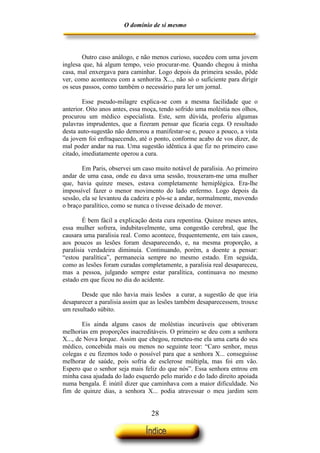 O domínio de si mesmo



        Outro caso análogo, e não menos curioso, sucedeu com uma jovem
inglesa que, há algum tempo, veio procurar-me. Quando chegou à minha
casa, mal enxergava para caminhar. Logo depois da primeira sessão, pôde
ver, como aconteceu com a senhorita X..., não só o suficiente para dirigir
os seus passos, como também o necessário para ler um jornal.

        Esse pseudo-milagre explica-se com a mesma facilidade que o
anterior. Oito anos antes, essa moça, tendo sofrido uma moléstia nos olhos,
procurou um médico especialista. Este, sem dúvida, proferiu algumas
palavras imprudentes, que a fizeram pensar que ficaria cega. O resultado
desta auto-sugestão não demorou a manifestar-se e, pouco a pouco, a vista
da jovem foi enfraquecendo, até o ponto, conforme acabo de vos dizer, de
mal poder andar na rua. Uma sugestão idêntica à que fiz no primeiro caso
citado, imediatamente operou a cura.

        Em Paris, observei um caso muito notável de paralisia. Ao primeiro
andar de uma casa, onde eu dava uma sessão, trouxeram-me uma mulher
que, havia quinze meses, estava completamente hemiplégica. Era-lhe
impossível fazer o menor movimento do lado enfermo. Logo depois da
sessão, ela se levantou da cadeira e pôs-se a andar, normalmente, movendo
o braço paralítico, como se nunca o tivesse deixado de mover.

        É bem fácil a explicação desta cura repentina. Quinze meses antes,
essa mulher sofrera, indubitavelmente, uma congestão cerebral, que lhe
causara uma paralisia real. Como acontece, frequentemente, em tais casos,
aos poucos as lesões foram desaparecendo, e, na mesma proporção, a
paralisia verdadeira diminuía. Continuando, porém, a doente a pensar:
“estou paralítica”, permanecia sempre no mesmo estado. Em seguida,
como as lesões foram curadas completamente, a paralisia real desapareceu,
mas a pessoa, julgando sempre estar paralítica, continuava no mesmo
estado em que ficou no dia do acidente.

       Desde que não havia mais lesões a curar, a sugestão de que iria
desaparecer a paralisia assim que as lesões também desaparecessem, trouxe
um resultado súbito.

        Eis ainda alguns casos de moléstias incuráveis que obtiveram
melhorias em proporções inacreditáveis. O primeiro se deu com a senhora
X..., de Nova Iorque. Assim que chegou, remeteu-me ela uma carta do seu
médico, concebida mais ou menos no seguinte teor: “Caro senhor, meus
colegas e eu fizemos todo o possível para que a senhora X... conseguisse
melhorar de saúde, pois sofria de esclerose múltipla, mas foi em vão.
Espero que o senhor seja mais feliz do que nós”. Essa senhora entrou em
minha casa ajudada do lado esquerdo pelo marido e do lado direito apoiada
numa bengala. É inútil dizer que caminhava com a maior dificuldade. No
fim de quinze dias, a senhora X... podia atravessar o meu jardim sem


                                  28
 