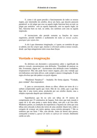 O domínio de si mesmo




        E, como é ele quem preside o funcionamento de todos os nossos
órgãos, por intermédio do cérebro, dá-se um facto, que decerto parecerá
paradoxal: se ele julgar que esse ou aquele órgão funciona bem ou mal, ou
julgar que sentimos esta ou aquela impressão, este ou aquele órgão, de
fato, funciona bem ou mal, ou então, nos sentimos com esta ou aquela
impressão.

       O inconsciente não preside somente as funções do nosso
organismo, preside também o acabamento de todas as nossas acções,
quaisquer que sejam elas.

       A ele é que chamamos imaginação, e é quem, ao contrário do que
se admite, nos faz sempre agir, mesmo e sobretudo contra a nossa vontade,
desde que haja antagonismo entre essas duas forças.



Vontade e imaginação
        Se abrirmos um dicionário e procurarmos saber o significado da
palavra vontade, encontraremos esta definição: “Faculdade de praticar ou
não, livremente, algum ato”. Aceitaremos esta definição como verdadeira,
irrepreensível. Mas não pode haver maior engano, pois esta vontade que
reivindicamos com tanta altivez, cede sempre o passo à imaginação. É uma
regra absoluta que não padece excepção alguma.

       “Blasfémia! Paradoxo!” – bradarão. De forma alguma. “Verdade,
pura verdade”, lhes responderei.

       E, para se convencerem, abram os olhos, olhem em torno de si e
saibam compreender aquilo que vêem. Hão de ver, então, que o que lhes
digo não é uma teoria aérea, produzida por um cérebro doente, mas a
simples expressão daquilo que realmente é.

        Suponhamos que há no solo um tábua de 10 metros de
comprimento por 25 centímetros de largura. Está claro que todo mundo é
capaz de ir de uma ponta a outra dessa tábua, sem pôr o pé fora dela.
Mudemos porém, as condições da experiência e façamos de conta que essa
tábua está colocada à altura das torres de uma catedral. Quem terá, então a
coragem de avançar um metro apenas, nessa estreita passagem ? São os
senhores que me lêem ? Não, sem dúvida. Antes de derem dois passos,
começarão a tremer e, apesar de todos os esforços de vontade, fatalmente
cairão ao solo.




                                  3
 