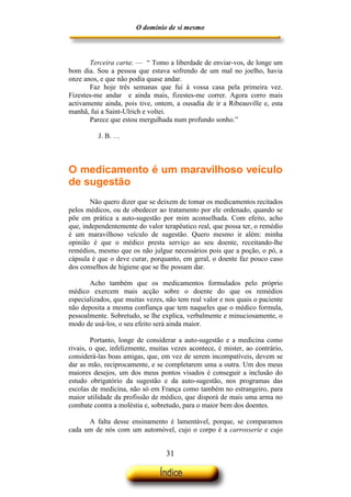 O domínio de si mesmo



       Terceira carta: — “ Tomo a liberdade de enviar-vos, de longe um
bom dia. Sou a pessoa que estava sofrendo de um mal no joelho, havia
onze anos, e que não podia quase andar.
       Faz hoje três semanas que fui à vossa casa pela primeira vez.
Fizestes-me andar e ainda mais, fizestes-me correr. Agora corro mais
activamente ainda, pois tive, ontem, a ousadia de ir a Ribeauville e, esta
manhã, fui a Saint-Ulrich e voltei.
       Parece que estou mergulhada num profundo sonho.”

          J. B. …



O medicamento é um maravilhoso veículo
de sugestão
       Não quero dizer que se deixem de tomar os medicamentos recitados
pelos médicos, ou de obedecer ao tratamento por ele ordenado, quando se
põe em prática a auto-sugestão por mim aconselhada. Com efeito, acho
que, independentemente do valor terapêutico real, que possa ter, o remédio
é um maravilhoso veículo de sugestão. Quero mesmo ir além: minha
opinião é que o médico presta serviço ao seu doente, receitando-lhe
remédios, mesmo que os não julgue necessários pois que a poção, o pó, a
cápsula é que o deve curar, porquanto, em geral, o doente faz pouco caso
dos conselhos de higiene que se lhe possam dar.

       Acho também que os medicamentos formulados pelo próprio
médico exercem mais acção sobre o doente do que os remédios
especializados, que muitas vezes, não tem real valor e nos quais o paciente
não deposita a mesma confiança que tem naqueles que o médico formula,
pessoalmente. Sobretudo, se lhe explica, verbalmente e minuciosamente, o
modo de usá-los, o seu efeito será ainda maior.

        Portanto, longe de considerar a auto-sugestão e a medicina como
rivais, o que, infelizmente, muitas vezes acontece, é mister, ao contrário,
considerá-las boas amigas, que, em vez de serem incompatíveis, devem se
dar as mão, reciprocamente, e se completarem uma a outra. Um dos meus
maiores desejos, um dos meus pontos visados é conseguir a inclusão do
estudo obrigatório da sugestão e da auto-sugestão, nos programas das
escolas de medicina, não só em França como também no estrangeiro, para
maior utilidade da profissão de médico, que disporá de mais uma arma no
combate contra a moléstia e, sobretudo, para o maior bem dos doentes.

      A falta desse ensinamento é lamentável, porque, se comparamos
cada um de nós com um automóvel, cujo o corpo é a carrosserie e cujo


                                  31
 