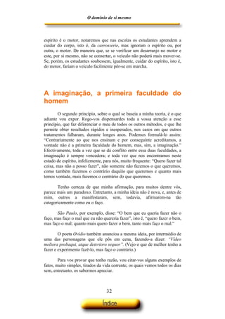 O domínio de si mesmo



espírito é o motor, notaremos que nas escolas os estudantes aprendem a
cuidar do corpo, isto é, da carrosserie, mas ignoram o espírito ou, por
outra, o motor. De maneira que, se se verificar um desarranjo no motor e
este, por si mesmo, não se consertar, o veículo não poderá mais mover-se.
Se, porém, os estudantes soubessem, igualmente, cuidar do espírito, isto é,
do motor, fariam o veículo facilmente pôr-se em marcha.




A imaginação, a primeira faculdade do
homem
        O segundo princípio, sobre o qual se baseia a minha teoria, é o que
adiante vou expor. Rogo-vos dispensardes toda a vossa atenção a esse
princípio, que faz diferenciar o meu de todos os outros métodos, e que lhe
permite obter resultados rápidos e inesperados, nos casos em que outros
tratamentos falharam, durante longos anos. Podemos formulá-lo assim:
“Contrariamente ao que nos ensinam e por conseguinte acreditamos, a
vontade não é a primeira faculdade do homem, mas, sim, a imaginação.”
Efectivamente, toda a vez que se dá conflito entre essa duas faculdades, a
imaginação é sempre vencedora; e toda vez que nos encontramos neste
estado de espírito, infelizmente, para nós, muito frequente: “Quero fazer tal
coisa, mas não a posso fazer”, não somente não fazemos o que queremos,
como também fazemos o contrário daquilo que queremos e quanto mais
temos vontade, mais fazemos o contrário do que queremos.

       Tenho certeza de que minha afirmação, para muitos dentre vós,
parece mais um paradoxo. Entretanto, a minha ideia não é nova, e, antes de
mim, outros a manifestaram, sem, todavia, afirmarem-na tão
categoricamente como eu o faço.

       São Paulo, por exemplo, disse: “O bem que eu queria fazer não o
faço, mas faço o mal que eu não quereria fazer”, isto é, “quero fazer o bem,
mas faço o mal; quanto mais quero fazer o bem, tanto mais faço o mal.”

        O poeta Ovídio também anunciou a mesma ideia, por intermédio de
uma das personagens que ele pôs em cena, fazendo-a dizer: “Vídeo
meliora probaqui, atque deterioro sequor”. (Vejo o que de melhor tenho a
fazer e experimento fazê-lo, mas faço o contrário.)

        Para vos provar que tenho razão, vou citar-vos alguns exemplos de
fatos, muito simples, tirados da vida corrente; os quais vemos todos os dias
sem, entretanto, os sabermos apreciar.



                                   32
 