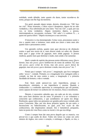 O domínio de si mesmo



realidade, sendo debalde, tanto quanto ela durar, tentar recordar-se do
nome, porque este lhe foge da memória.

       Em geral, passado algum tempo, desistis, dizendo-vos: “Oh! Isso
me virá”. Neste momento, a ideia esqueci desaparece, depois de ter sido
verdadeira, e fica substituída por esta outra: “Isso me virá”, a qual, por sua
vez, se torna verdadeira. Alguns momentos depois, a pessoa,
interrompendo-se, novamente, exclama: “Ah! sabe! é a senhora X…, a
quem me queria referir.” Depois recomeçava a sua conversa.

        O terceiro é o riso destemperado. Certas vezes, procuramos suster o
riso e, quanto mais o tentamos, mais ainda nos rimos e tanto mais alto
quanto mais o procuramos conter.

       Um aprendiz ciclista, quanto mais quer desviar-se do obstáculo
contra o qual tem receio de ir, mais directo ainda vai sobre ele. Quanto
mais quer o gago evitar de gaguejar, mais ainda gagueja. A pessoa
medrosa, quanto mais quer dominar o medo, mais ainda o faz aumentar.

       Qual o estado de espírito das pessoas nestes diferentes casos: Quero
dormir, mas não posso; quero lembrar-me do nome da senhora Tal, mas
não posso; quero evitar de rir-me, mas não posso; quero deixar de
gaguejar, mas não posso; quero dominar o medo, mas não posso” etc. ?

       Notais que é sempre “não posso”, imaginação, que leva vantagem
sobre “posso”, vontade. Portanto, se a imaginação leva vantagem sobre a
vontade, na luta de uma contra a outra, a imaginação é a primeira
faculdade do homem, e não a vontade.

        Este facto pode parecer-vos sem importância, porque o
desconheceis: entretanto, a sua importância é enorme. Quando a
conhecerdes e a souberdes aproveitar as consequências que ela permite,
sereis capazes de tornar-vos senhores de vós mesmos, física e moralmente.

        Demais, é necessário saberdes que, em cada um de nós, existem
dois seres bem distintos um do outro. O primeiro é o ser voluntário e
consciente que conhecemos, e que acreditamos ser quem nos dirige.
Realmente, quase todos nos pensamos ser guiados pela nossa vontade, pelo
nosso Consciente. Mas, por trás desse primeiro agente, há um outro, o
Inconsciente ou Subconsciente, ao qual, pela boa razão de não
conhecermos, não dispensamos atenção. Isto é lamentável, porquanto,
tanto no ponto de vista físico como no moral, é ele que nos dirige.

       Como é sempre bom dar uma prova daquilo que se enuncia, vou
provar-vos o que acabo de dizer. Todos nós temos no corpo um certo
número de órgãos, tais como o coração, o estômago, o fígado, os rins, o


                                   34
 