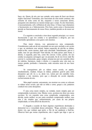 O domínio de si mesmo



baço, etc. Quem, de nós, por sua vontade, seria capaz de fazer um desses
órgãos funcionar? Entretanto, eles funcionam de uma modo contínuo, não
somente de noite como de dia, enquanto o nosso consciente dorme,
porquanto este adormece ao mesmo tempo que o corpo. Se eles funcionam,
é necessariamente, sob a influência de uma força. A força é que chamamos
o Inconsciente ou o Subconsciente. Pois bem, assim como o Inconsciente
preside ao funcionamento do nosso físico, também preside ao do nosso ser
moral.

       É a seguinte a conclusão a tirar desse segundo princípio: se o nosso
Inconsciente é que nos conduz e se aprendemos a dirigi-lo, por seu
intermédio aprendemos a nos guiar a nós mesmos.

        Para maior clareza, vou apresentar-vos uma comparação.
Consideremos cada um de nós assentado em um carro atrelado a um cavalo
e que, ao atrelarem esse animal, hajam esquecido de pôr-lhe as rédeas,
tendo-se-lhe, assim mesmo, dado uma chicotada. Naturalmente, põe-se a
andar, mas em que direcção? Sem dúvida, irá onde quiser; para frente, à
direita, à esquerda, para trás, como lhe convier. Como, porém, ele nos
conduz na pequena carruagem que vai puxando, há de nos levar onde lhe
convier ir, acontecendo, quase sempre, arrastar-nos por um caminho cheio
de rodeiras, barrancos, tendo à direita e à esquerda uma vala mais ou
menos grande, profunda e lamacenta, onde encontra meio de nos fazer
tombar.

       Se conseguirmos pôr as rédeas nesse cavalo, os papéis,
imediatamente, mudam. Graças às rédeas, podemos guiá-lo para onde
desejamos que ele vá; e, se, desta vez, vamos por um caminho ruim,
culpemos a nós mesmos, pois que a direcção do cavalo depende,
exclusivamente de nós.

       Meu papel consiste, unicamente, em mostrar-vos como se colocam
as rédeas nesse cavalo, que não as tinha e como, graças a ele, podemos
conduzir-nos como desejamos.

       É uma coisa muito simples, na verdade, muito simples para ser
compreendida à primeira vista. Muitas vezes, acontece-me dizer aos meus
ouvintes: Se vos exponho uma coisa complicada, compreendeis, sem
dúvida, muito melhor, ou por outra acreditais compreender melhor; mas
esta é tão simples que, ordinariamente, por causa de sua própria
simplicidade, se torna difícil de discerni-la.

       É chegada a ocasião de fazer algumas experiências destinadas a
demostrar-vos a veracidade desses princípios. “Rogo, portanto, a alguns
dentre vós, que venham aqui perto, a fim de me ajudarem a fazê-las.
Observai bem que nestas experiências, não é aquilo que digo o que se


                                  35
 