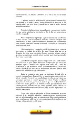 O domínio de si mesmo



trabalham muito, seu trabalho é bem feito e, ao fim do dia, não se sentem
cansados.

        O operário medíocre, pelo contrário, ainda que muitas vezes tenha
boa vontade e se esforce, produz muito menos que os primeiros, o seu
trabalho não é tão bem feito e, quando soa a hora da saída, sente-se
aniquilado de fadiga.

       Portanto, trabalhai, sempre, sossegadamente e sem esforço. Imitai o
boi que parece nada fazer e, entretanto, no fim do dia, tem uma soma de
trabalho produzido.

       Ponho em prática esse princípio e, graças a isso é que, não obstante
os meus sessenta e oito anos de idade, em março e abril de 1925 pude fazer
uma excursão de trinta e cinco dias na Suíça, durante a qual visitei trinta e
duas cidades, tendo feito centenas de sessões e conferências de cerca de
duas horas cada uma.

       Não ignorais que o camponês, quando tenciona semear o campo,
tem sempre o cuidado de lavrá-lo. Por que? Porque sabe que se se
descuidar de tomar essa precaução, algumas sementes, apenas, poderão
germinar, ao passo que, estando a terra lavrada, quase todas germinarão.
Faço como o camponês.

       Considero todos aqueles que me vêm procurar, como sendo campos
não cultivados, os quais cultivo dando-lhes as explicações que vos dei em
primeiro lugar e fazendo, em seguida, com cada um , uma das
experiências, a que acabais de assistir. Uma só experiência é suficiente,
porque, quando se faz uma, podem fazer-se cem. Em tudo, quer no bem,
quer no mal, o difícil é dar o primeiro passo.

        Tenho a certeza de que, uma vez cultivados, brotará neles a
semente e esta eu lanço, dirigindo-lhes as seguintes palavras aproveitáveis
a todo o mundo: Vou pedir-vos para fechardes os olhos ao ouvirdes o que
vou dizer, reabrindo-os somente quando vos avisar: “Fechai os olhos e
dizei, convenientemente, que todas as palavras que vou proferir vão fixar-
se na vossa mente, gravar-se e incrustar-se nela, que devem nela ficar
sempre gravadas, incrustadas e que, sem o quererdes, sem o saberdes, de
modo inteiramente inconsciente da vossa parte, o vosso organismo e vós
mesmos obedecereis.

        Como estas palavras são todas proferidas unicamente no vosso
interesse, deveis aceitá-las, adotá-las e transformá-las em auto-sugestões,
que vos proporcionarão o gozo, no ponto de vista físico como no ponto de
vista moral, de uma saúde não só boa, mas ainda excelente, melhor do que
esta que até agora tendes podido gozar.


                                   38
 