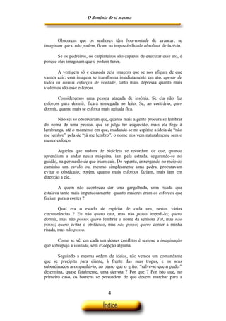 O domínio de si mesmo



      Observem que os senhores têm boa-vontade de avançar; se
imaginam que o não podem, ficam na impossibilidade absoluta de fazê-lo.

       Se os pedreiros, os carpinteiros são capazes de executar esse ato, é
porque eles imaginam que o podem fazer.

       A vertigem só é causada pela imagem que se nos afigura de que
vamos cair; essa imagem se transforma imediatamente em ato, apesar de
todos os nossos esforços de vontade, tanto mais depressa quanto mais
violentos são esse esforços.

       Consideremos uma pessoa atacada de insónia. Se ela não faz
esforços para dormir, ficará sossegada no leito. Se, ao contrário, quer
dormir, quanto mais se esforça mais agitada fica.

      Não sei se observaram que, quanto mais a gente procura se lembrar
do nome de uma pessoa, que se julga ter esquecido, mais ele foge à
lembrança, até o momento em que, mudando-se no espírito a ideia de “não
me lembro” pela de “já me lembro”, o nome nos vem naturalmente sem o
menor esforço.

       Aqueles que andam de bicicleta se recordam de que, quando
aprendiam a andar nessa máquina, iam pela estrada, segurando-se no
guidão, na persuasão de que iriam cair. De repente, enxergando no meio do
caminho um cavalo ou, mesmo simplesmente uma pedra, procuravam
evitar o obstáculo; porém, quanto mais esforços faziam, mais iam em
direcção a ele.

        A quem não aconteceu dar uma gargalhada, uma risada que
estalava tanto mais impetuosamente quanto maiores eram os esforços que
faziam para a conter ?

        Qual era o estado de espírito de cada um, nestas várias
circunstâncias ? Eu não quero cair, mas não posso impedi-lo; quero
dormir, mas não posso; quero lembrar o nome da senhora Tal, mas não
posso; quero evitar o obstáculo, mas não posso; quero conter a minha
risada, mas não posso.

       Como se vê, em cada um desses conflitos é sempre a imaginação
que sobrepuja a vontade, sem excepção alguma.

       Seguindo a mesma ordem de ideias, não vemos um comandante
que se precipita para diante, à frente das suas tropas, e os seus
subordinados acompanhá-lo, ao passo que o grito: “salve-se quem puder”
determina, quase fatalmente, uma derrota ? Por que ? Por isto que, no
primeiro caso, os homens se persuadem de que devem marchar para a


                                  4
 