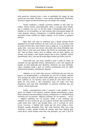 O domínio de si mesmo



mais generoso, retomará mais e mais, as qualidades de sangue de uma
pessoa que tem saúde. Destarte, a vossa anemia desaparecerá, lentamente,
levando o séquito de aborrecimentos que ela sempre traz consigo.

         Nestas condições, a função excretória também se fará cada vez
melhor. Insisto mesmo, particularmente, sobre a execução desta função,
que é condição sine qua non da boa saúde. Conseguintemente todas as
manhãs, ao vos levantardes, ou vinte minutos bem exactamente depois do
vosso pequeno almoço, conseguireis o resultado desejado, sem vos ser
necessário tomar remédio de espécie alguma, ou de recorrer a qualquer
artifício.

        Digo mais (isto para as senhoras), que a função mensal deverá
reproduzir-se de modo uniforme, de vinte e oito em vinte e oito dias, e não
de trinta em trinta dias, como muitas vezes se julga ser. A sua duração é de
quatro dias , nem mais nem menos, não sendo nem muito abundante nem
muito fraca e, nem antes nem depois, não deveis ter incómodos nem nos
rins, nem no baixo ventre, nem na cabeça, nem em parte alguma, em
resumo, esta função é uma função natural, que se deve, portanto, realizar
naturalmente, isto é, sem que de modo algum tenhais que sofrer com ela.

        Acrescento que, esta noite, amanhã à noite e todas as noites, no
momento em que quiserdes dormir, adormecereis e, até o dia seguinte de
manhã, na hora prefixada para despertar, dormireis um sono profundo,
calmo, tranquilo, findo o qual vos sentireis inteiramente bem de saúde,
inteiramente satisfeito, inteiramente disposto.

       Ademais, se vos sentis algo nervoso, verificareis que esse mal, aos
poucos, irá desaparecendo e, à proporção que isso for se dando, sentireis
uma sensação de calma, de calma muito grande, que vos tornará cada vez
mais senhores de vós mesmos, tanto no ponto de vista físico como no
ponto de vista moral, e não consentireis mais em sofrer com tanta
frequência, nem com tanta intensidade, os sintomas mórbidos que, por
ventura, outrora padecestes.

       Enfim e principalmente (isto é essencial a todo mundo) se, até
agora, em relação a vós mesmos, sentistes alguma desconfiança, a partir
deste momento esta desconfiança começa a desaparecer e é substituída pela
confiança em vós mesmos. Adquiris confiança em vós mesmos — ouvis?
— adquiris confiança em vós mesmos, repito, e esta confiança que
obtendes vos dá a certeza de que sois capazes de fazer, não somente bem,
senão muito bem, tudo o que desejais fazer, com a condição de serem
coisas razoáveis, e também tudo aquilo que por dever tendes a fazer.
Portanto, quando desejardes fazer uma coisa razoável, obter uma coisa
conforme a razão, quando tiverdes de realizar uma coisa imposta pelo
vosso dever, tomai sempre como base este princípio: que tudo é fácil de


                                  40
 