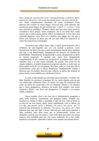 O domínio de si mesmo



fazer, desde que seja possível e que, consequentemente, as palavra difícil,
impossível, não posso, está acima das minha forças, não posso deixar de…
etc.” ficam completamente eliminadas do vosso vocabulário. Essas
palavras não existem na nossa língua, ouvis-me bem, essas palavras não
existem na nossa língua. As que existem são: “é fácil” e “ eu posso”. Com
elas realizam-se prodígios. Portanto, desde que seja uma coisa possível,
considerai-a fácil, porque, nestas condições, ela se vos torna fácil, ainda
mesmo que a outros possa parecer difícil ou impossível. E esta coisa será
realizada depressa, como deve ser e também sem fadiga, por isto que a
fazeis sem esforços; ao passo que ela vos seria difícil ou impossível se
como tal a houvésseis considerado.

        Às pessoas que sofrem dores, digo: a partir deste momento, sob a
influência de auto-sugestão que vos vou ensinar a praticar, vosso
inconsciente vai fazer com que a causa determinante destas dores, qualquer
que seja a sua denominação, desaparecerá aos poucos, no domínio da
possibilidade. Naturalmente, desaparecendo a causa, desaparecem as dores
na mesma proporção. E quando esta causa tiver desaparecido
completamente, se por ventura isso for possível, as próprias dores não se
repetirão mais e a cura estará realizada. Se, porém, esta causa for de
origem orgânica, só poderá desaparecer progressivamente, e, neste caso, as
dores repetir-se-ão de vez em quando. Pois bem, todas as vezes que elas se
manifestarem, exijo que as façais desaparecer imediatamente, usando o
processo que vou indicar, processo que, todavia, se aplica não somente às
penas morais como também aos sofrimentos físicos.

        É, pois, a todo mundo que me dirijo nesse momento, e a todos vós,
digo: Quando vos acontecer, a qualquer de vós, sentir alguma coisa de que
vos sobrevenha sofrimento físico ou moral, em lugar de mencionar essa
coisa, de sofrer por causa dela e de vos lamentar, afirmai a vós mesmos
que a fareis desaparecer, afirmai-o de modo bem simples, mas muito
categórico. Direis: Vou fazer isto desaparecer. É simples e, ao mesmo
tempo, categórico.

        Nessa ocasião, ficai a sós (isto não é indispensável, porquanto a
gente pode isolar-se, moralmente, em qualquer lugar). Estando sós,
assentai-vos, fechai os olhos e, passando a mão, de leve, sobre a fronte se
se trata de um caso moral, repeti, muito rapidamente, com os lábios, em
voz alta, que possais ouvir, a fórmula; isto passa, isto passa etc.” É
essencial que pronuncieis as palavras: “isto passa, isto passa, etc.”, bem
depressa para que não haja o menor intervalo por onde possa penetrar a
ideia contrária, entre duas vezes que as pronunciardes. Assim, sois
obrigados a pensar que isso passa e, como toda ideia que temos em mente
torna-se uma realidade para nós, isso passa realmente. Se o mal voltar,
expulsai-o novamente, repetindo-o tantas vezes quantas necessárias forem.



                                  41
 