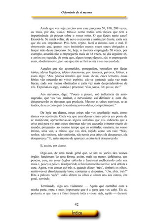 O domínio de si mesmo



       Ainda que vos seja preciso usar esse processo 50, 100, 200 vezes,
ou mais, por dia, usai-o, tratai-o como tratais uma mosca que tem a
impertinência de pousar sobre o vosso rosto. O que fazeis neste caso?
Enxotá-la. Se ainda voltar, de novo a enxotais e assim por diante, cada vez
que ela vos importunar. Pois bem, repito, fazei o mesmo com o mal. E
observareis que, quanto mais insistirdes menos vezes sereis obrigados a
lançar mão desse processo. Se, hoje, o tiverdes empregado 50 vezes, por
exemplo, amanhã não o empregareis mais de 48 vezes, no dia seguinte 46,
e assim em seguida, de sorte que, algum tempo depois, não o empregareis
mais, absolutamente, por isso que não se fará sentir a sua necessidade.

         Aqueles que são acometidos, perseguidos, possuídos por ideias
tristes, ideias lúgubres, ideias obsessoras, por temores, pavores, fobias, a
esses digo; “Aos poucos notareis que essas ideias, esses temores, essas
fobias vão rareando no vosso espírito, vão-se tornando cada vez mais
fracas, cada vez menos obstinadas e cada vez mais desprendendo-se de
vós. Expulsai-as logo, usando o processo: “Isto passa, isto passa, etc.”

        Aos nervosos, digo: “Pouco a pouco, sob influência da auto-
sugestão, que vos vou ensinar, o nervosismo vai diminuir e, com ele,
desaparecerão os sintomas que produzia. Mesmo as crises nervosas, se as
tendes, deveis conseguir desembaraçar-vos delas, completamente.”

        De hoje em diante, essas crises não vos apanharão mais, como
dantes vos acontecia. Cada vez que uma dessas crises estiver em ponto de
se manifestar, apresentar-se-ão alguns sintomas que vos indicarão que a
crise está para vir, mas esses sintomas não vos causarão o menor receio do
mundo, porquanto, ao mesmo tempo que os sentirdes, ouvireis, no vosso
íntimo, uma voz, a minha, que vos dirá, rápido como um raio: “Não,
senhor, não senhora, não senhorita, não tereis esta crise; ela desaparece, ela
desapareceu.” E, antes mesmo de aparecer, a crise terá desaparecido.

       E, assim, por diante.

        Digo-vos, de uma modo geral que, se um ou vários dos vossos
órgãos funcionam de uma forma, assim, mais ou menos defeituosa, aos
poucos, esse, ou esses órgãos voltarão a funcionar melhorando cada vez
mais e, pouco a pouco, readquirindo o funcionamento normal, será obtida a
cura. Agora, vou contar até três e, quando disser “três”, abrireis os olhos,
sentir-vos-ei absolutamente bons, contentes e dispostos. “Um, dois, três!”
Dita a palavra “três”, todos abrem os olhos e olham uns aos outros, em
geral, sorrindo.

       Terminado, digo aos visitantes: — Agora que contribui com a
minha parte, resta a mais importante que é a parte que vos cabe. Eis aí,
portanto, o que tereis a fazer durante toda a vossa vida, repito — durante


                                   42
 
