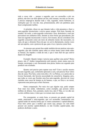 O domínio de si mesmo



toda a vossa vida — porque a sugestão, que vos aconselho a pôr em
prática, não deve ser feita apenas um dia, uma semana, um mês ou um ano,
é preciso empregá-la durante toda a vida, seguindo, muito fielmente, as
instruções que vos vou dar, mas, primeiramente, abro um parêntese para
fazer compreender melhor.

       A princípio, disse-vos que durante toda a vida passamos a fazer a
auto-sugestão inconsciente e nociva quase sempre. Pois bem, fazendo, de
manhã e de noite, a auto-sugestão consciente e boa, destruímos o mal que
porventura nos tenhamos feito, durante as doze horas que precederam, por
meio de sugestão inconsciente e nociva. Em resumo, deveis considerar esta
sugestão consciente como um meio de alimento moral, tão necessário, ou
mais, do que o alimento físico de que vos servis diariamente, muitas vezes
até sem apetite, com o pretexto de que, para viver, é preciso comer bem.

        As pessoas que gozam boa saúde também devem praticar esta auto-
sugestão, que não somente opera sobre as coisas atuais como ainda sobre
as futuras; ela impede a vinda do mal, o que é mais fácil do que curá-lo
depois de chegado.

        Exemplo: Quanto tempo é preciso para quebrar uma perna? Muito
pouco, não é? Andais tranquilamente pelo passeio, pisais numa casca de
laranja, escorregais e caís fracturando uma perna, bastou um segundo para
produzir este resultado.

        Quanto será preciso para reparar esse mal? Com o auxílio mesmo
da auto-sugestão, que, certamente apressará a cura, será preciso ficar vários
dias de cama. Pois bem, como teria dito o Sr. La Palisse, se a perna não se
tivesse fracturado, não haveria necessidade de consertá-la. Imaginai, pois,
que todas as vezes que fizerdes uma boa auto-sugestão, desviais do vosso
caminho uma casca de laranja ou de banana, o que, ao físico e no moral,
representa uma perna que evitais fracturar.

       Outra comparação: Por mais rico que alguém seja, pode sempre
ficar mais rico ainda. Admitamos, como exemplo, que possuis vários
milhões de dólares. Sois, portanto, muito rico, não é? Mas, se vos dão um
ou dois milhões mais, é claro que vos tornais mais rico ainda.

        Por conseguinte, se estais bons, se possuis um grande capital de
saúde, praticando a auto-sugestão, que vos aconselho, aumentareis este
capital-saúde da mesma forma que os outros aumentam o capital-dinheiro.
Ficai bem certos que é melhor que assim seja, porque vos será inútil
possuir um enorme capital-dinheiro; se não tiverdes capital-saúde, não
podereis desfrutar o outro.




                                   43
 