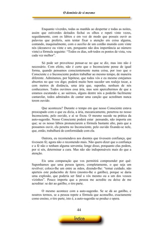 O domínio de si mesmo



        Enquanto viverdes, todas as manhãs ao despertar e todas as noites,
assim que estiverdes deitados fechai os olhos e repeti vinte vezes,
seguidamente, com os lábios e em voz de modo que possais ouvir as
palavras que proferis, sem tentar fixar a atenção em coisa alguma,
contando, maquinalmente, com o auxílio de um cordão munido com vinte
nós (dezanove ou vinte e um, porquanto não dou importância ao número
vinte) a fórmula seguinte: “Todos os dias, sob todos os pontos de vista, vou
cada vez melhor”.

        Só pode ser proveitoso pensar-se no que se diz, mas isto não é
necessário. Com efeito, não é certo que o Inconsciente pense de igual
forma, quando pensamos conscientemente numa coisa, por isso que o
Consciente e o Inconsciente podem trabalhar ao mesmo tempo, de maneira
diferente. Admitamos, por hipótese, que todos vós e eu mesmo estejamos
absortos no que vos digo; poderá muito bem suceder um realejo tocar, a
cem metros de distância, uma ária que, suponho, nenhum de nós
conhecemos. Todos ouvimos essa ária, mas sem apercebermos de que a
estamos escutando e, ao sairmos, alguns dentre nós a poderão facilmente
cantarolar, todos admirados de cantar uma canção que acreditam nunca
terem ouvido.

       Que aconteceu? Durante o tempo em que nosso Consciente estava
preocupado com o que eu dizia, a ária, mecanicamente, penetrou no nosso
Inconsciente, pelo ouvido, e aí se fixou. O mesmo sucede na prática da
auto-sugestão. Nosso Consciente poderá estar pensando, não importa em
que; se os nosso lábios pronunciarem a fórmula bastante alto, para que a
possamos ouvir, ela penetra no Inconsciente, pelo ouvido fixando-se nele,
que, então, trabalhará de conformidade com ela.

        Outrora, eu recomendava aos doentes que tivessem confiança, que
tivessem fé; agora não o recomendo mais. Não quero dizer que a confiança
e a fé não o tenham alguma serventia; longe disso, porquanto elas podem,
por si sós, determinar a cura. Mas não são indispensáveis mais do que a
atenção.

        Eis uma comparação que vos permitirá compreender por quê:
Suponhamos que uma pessoa ignore, completamente, o que seja um
revólver; coloco-lhe um entre as mãos, dizendo-lhe: “tomai cuidado, não
aperteis este pedacinho de ferro (mostro-lhe o gatilho), porque se daria
uma explosão, que poderia ser fatal a vós mesmo ou a um dos vossos
vizinhos”. Pouco importa que a pessoa me acredite ou deixe de me
acreditar: se der ao gatilho, o tiro parte.

       O mesmo acontece com a auto-sugestão. Se se dá ao gatilho, e
noutros termos, se a pessoa repete a fórmula que aconselho, exactamente
como ensino, o tiro parte, isto é, a auto-sugestão se produz e opera.


                                  44
 