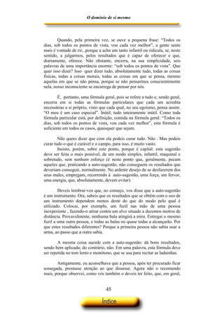 O domínio de si mesmo



        Quando, pela primeira vez, se ouve a pequena frase: “Todos os
dias, sob todos os pontos de vista, vou cada vez melhor”, a gente sente
mais é vontade de rir, ,porque a acha um tanto infantil ou ridícula, se, neste
sentido, a julgarmos, pelos resultados que é capaz de oferecer e que,
diariamente, oferece. Não obstante, encerra, na sua simplicidade, seis
palavras de uma importância enorme: “sob todos os pontos de vista”. Que
quer isso dizer? Isso quer dizer tudo, absolutamente tudo, todas as coisas
físicas, todas a coisas morais, todas as coisas em que se pensa, mesmo
aquelas em que se não pensa, porque se não pensarmos conscientemente
nela, nosso inconsciente se encarrega de pensar por nós.

        É, portanto, uma fórmula geral, pois se refere a tudo e, sendo geral,
encerra em si todas as fórmulas particulares que cada um acredita
necessárias a si próprio, visto que cada qual, no seu egoísmo, pensa assim:
“O meu é um caso especial”. Inútil, tudo inteiramente inútil. Como toda
fórmula particular está, por definição, contida na fórmula geral: “Todos os
dias, sob todos os pontos de vista, vou cada vez melhor”, esta fórmula é
suficiente em todos os casos, quaisquer que sejam.

        Não quero dizer que com ela podeis curar tudo. Não . Mas podeis
curar tudo o que é curável e o campo, para isso, é muito vasto.
        Insisto, porém, sobre este ponto, porque é capital: esta sugestão
deve ser feita o mais possível, de um modo simples, infantil, maquinal e
sobretudo, sem nenhum esforço (é neste ponto que, geralmente, pecam
aqueles que, praticando a auto-sugestão, não conseguem os resultados que
deveriam conseguir, normalmente. No ardente desejo de se desfazerem dos
seus males, empregam, recorrendo à auto-sugestão, uma força, um fervor,
uma energia, que, absolutamente, devem evitar).

        Deveis lembrar-vos que, no começo, vos disse que a auto-sugestão
é um instrumento. Ora, sabeis que os resultados que se obtêm com o uso de
um instrumento dependem menos deste do que do modo pelo qual é
utilizado. Colocai, por exemplo, um fuzil nas mão de uma pessoa
inexperiente , fazendo-o atirar contra um alvo situado a duzentos metros de
distância. Provavelmente, nenhuma bala atingirá a mira. Entregai o mesmo
fuzil a uma outra pessoa, e todas as balas ou quase todas a alcançarão. Por
que estes resultados diferentes? Porque a primeira pessoa não sabia usar a
arma, ao passo que a outra sabia.

        A mesma coisa sucede com a auto-sugestão: dá bons resultados,
sendo bem aplicada; do contrário, não. Em uma palavra, esta fórmula deve
ser repetida no tom lento e monótono, que se usa para recitar as ladainhas.

       Antigamente, eu aconselhava que a pessoa, após ter procurado ficar
sossegada, prestasse atenção ao que dissesse. Agora não o recomendo
mais, porque observei, como vós também o deveis ter feito, que, em geral,


                                   45
 