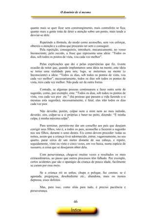 O domínio de si mesmo



quanto mais se quer ficar sem constrangimento, mais contrafeito se fica;
quanto mais a gente trata de deter a atenção sobre um ponto, mais tende a
desviar-se dele.

        Repetindo a fórmula, do modo como aconselho, sem vos esforçar,
obtereis a atenção e a calma que procurais ter sem o conseguir.
        Pela repetição, conseguireis, introduzir, mecanicamente, no vosso
Inconsciente, pelo ouvido, a frase que representa uma ideia: “Todos os
dias, sob todos os pontos de vista, vou cada vez melhor”.

         Pelas explicações que dei e pelas experiências que fiz, tiveste
ocasião de notar que, quando implantamos uma ideia na mente, esta ideia
se torna uma realidade para nós; logo, se metermos na mente (o
Inconsciente) a ideia: “Todos os dias, sob todos os pontos de vista, vou
cada vez melhor”, necessariamente, todos os dias sob todos os pontos de
vista, ireis cada vez melhor. Não pode ser de outra forma.

        Contudo, se algumas pessoas continuarem a fazer outra sorte de
sugestão, como, por exemplo, esta: “Todos os dias, sob todos os pontos de
vista, vou cada vez pior etc.” (há pessoas que passam a vida fazendo a si
mesmas esta sugestão), necessariamente, é fatal, elas irão todos os dias
cada vez pior.

        Não deverão, porém, culpar nem a mim nem ao meu método,
deverão, sim, culpar-se a si próprias e bater no peito, dizendo: “É minha
culpa, é minha máxima culpa”.

        Para terminar, permito-me dar um conselho aos pais que desejam
corrigir seus filhos, isto é, a todos os pais, aconselho a fazerem a sugestão
nos seu filhos, durante o sono destes. Eis como devem proceder: todas as
noites, assim que a criança tiver adormecido, entrar, vagarosamente, no seu
quarto, parar cerca de um metro distante de sua cabeça, e repetir,
seguidamente, vinte ou vinte e cinco vezes, em voz baixa, numa espécie de
sussurro, a coisa que se desejarem obter dela.

        Com perseverança, chega-se muitas vezes a resultados os mais
extraordinários, ao passo que outros processos têm falhado. Por exemplo,
certos acidentes que são o apanágio da criança de pouca idade, facilmente
se curam por esse meio.

       Se a criança rói as unhas, chupa o polegar, faz caretas; se é
agastada, preguiçosa, desobediente etc., abandona, mais ou menos
depressa, esses defeitos.

       Mas, para isso, como aliás para tudo, é preciso paciência e
perseverança.


                                   46
 