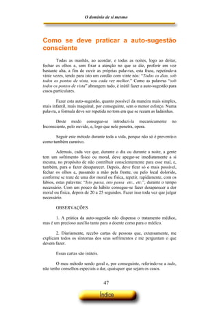 O domínio de si mesmo




Como se deve praticar a auto-sugestão
consciente
       Todas as manhãs, ao acordar, e todas as noites, logo ao deitar,
fechar os olhos e, sem fixar a atenção no que se diz, proferir em voz
bastante alta, a fim de ouvir as próprias palavras, esta frase, repetindo-a
vinte vezes, tendo para isto um cordão com vinte nós: “Todos os dias, sob
todos os pontos de vista, vou cada vez melhor.” Como as palavras “sob
todos os pontos de vista” abrangem tudo, é inútil fazer a auto-sugestão para
casos particulares.

       Fazer esta auto-sugestão, quanto possível da maneira mais simples,
mais infantil, mais maquinal, por conseguinte, sem o menor esforço. Numa
palavra, a fórmula deve ser repetida no tom em que se rezam as ladainhas.

       Deste modo consegue-se introduzi-la mecanicamente                 no
Inconsciente, pelo ouvido, e, logo que nele penetra, opera.

       Seguir este método durante toda a vida, porque não só é preventivo
como também curativo.

        Ademais, cada vez que, durante o dia ou durante a noite, a gente
tem um sofrimento físico ou moral, deve apegar-se imediatamente a si
mesma, no propósito de não contribuir conscientemente para esse mal, e,
também, para o fazer desaparecer. Depois, deve ficar só o mais possível,
fechar os olhos e, passando a mão pela fronte, ou pelo local dolorido,
conforme se trate de uma dor moral ou física, repetir, rapidamente, com os
lábios, estas palavras: “Isto passa, isto passa etc., etc.”, durante o tempo
necessário. Com um pouco de hábito consegue-se fazer desaparecer a dor
moral ou física, depois de 20 a 25 segundos. Fazer isso toda vez que julgar
necessário.

       OBSERVAÇÕES

       1. A prática da auto-sugestão não dispensa o tratamento médico,
mas é um precioso auxílio tanto para o doente como para o médico.

       2. Diariamente, recebo cartas de pessoas que, extensamente, me
explicam todos os sintomas dos seus sofrimentos e me perguntam o que
devem fazer.

       Essas cartas são inúteis.

       O meu método sendo geral e, por conseguinte, referindo-se a tudo,
não tenho conselhos especiais a dar, quaisquer que sejam os casos.


                                   47
 