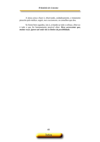 O domínio de si mesmo



        A única coisa a fazer é, observando, cuidadosamente, o tratamento
prescrito pelo médico, seguir, mui exactamente, os conselhos que dou.

       Se forem bem seguidos, isto é, evitando-se todo o esforço, obter-se-
á tudo o que for humanamente possível obter. Devo acrescentar que,
muitas vezes, ignoro até onde vão os limites da possibilidade.




                                  48
 