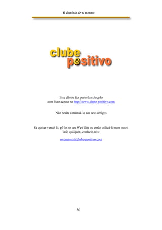 O domínio de si mesmo




                   Este eBook faz parte da colecção
          com livre acesso no http://www.clube-positivo.com


                Não hesite a mandá-lo aos seus amigos



Se quiser vendê-lo, pô-lo no seu Web Site ou então utilizá-lo num outro
                      lado qualquer, contacte-nos:

                   webmaster@clube-positivo.com




                                50
 