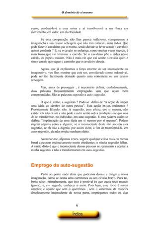 O domínio de si mesmo



curso, conduzi-la-á a uma usina e aí transformará a sua força em
movimento, em calor, em electricidade.

        Se esta comparação não lhes parece suficiente, comparemos a
imaginação a um cavalo selvagem que não tem cabresto, nem rédea. Que
pode fazer o cavaleiro que o monta, senão deixar-se levar aonde o cavalo o
quiser conduzir ? E, se o cavalo se enfurece, como muitas vezes sucede, é
num fosso que vai terminar a corrida. Se o cavaleiro põe a rédea nesse
cavalo, os papéis mudam. Não é mais ele que vai aonde o cavalo quer, e
sim o cavalo que segue o caminho que o cavaleiro deseja.

       Agora, que já explicamos a força enorme do ser inconsciente ou
imaginativo, vou lhes mostrar que este ser, considerado como indomável,
pode ser tão facilmente domado quanto uma correnteza ou um cavalo
selvagem.

      Mas, antes de prosseguir , é necessário definir, cuidadosamente,
duas palavras frequentemente empregadas sem que sejam bem
compreendidas. São as palavras sugestão e auto-sugestão.

        O que é, então, a sugestão ? Pode-se defini-la: “a acção de impor
uma ideia ao cérebro de outra pessoa”. Esta acção existe, realmente ?
Propriamente falando, não. A sugestão, com efeito, por si mesma, não
existe, ela não existe e não pode existir senão sob a condição sine qua non
de se transformar, no indivíduo, em auto-sugestão. E esta palavra assim se
define: “implantação de uma ideia em si mesmo por si mesmo”. Podem
sugerir alguma coisa a alguém; se o inconsciente deste não aceitou esta
sugestão, se ele não a digeriu, por assim dizer, a fim de transformá-la, em
auto-sugestão, ela não produz nenhum efeito.

       Acontece-me, algumas vezes, sugerir qualquer coisa mais ou menos
banal a pessoas ordinariamente muito obedientes, e minha sugestão falhar.
A razão disto é que o inconsciente dessas pessoas se recusaram a aceitar a
minha sugestão e não a transformaram em auto-sugestão.



Emprego da auto-sugestão
        Volto ao ponto onde dizia que podemos domar e dirigir a nossa
imaginação, como se doma uma correnteza ou um cavalo bravo. Para tal,
basta saber, primeiramente, que isso é possível (o que quase todo mundo
ignora), e, em seguida, conhecer o meio. Pois bem, esse meio é muito
simples; é aquele que sem o querermos , sem o sabermos, de maneira
absolutamente inconsciente de nossa parte, empregamos todos os dias



                                  6
 