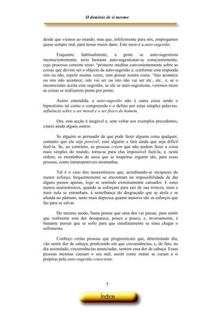 O domínio de si mesmo



desde que viemos ao mundo, mas que, infelizmente para nós, empregamos
quase sempre mal, para nosso maior dano. Este meio é a auto-sugestão.

        Enquanto,     habitualmente,     a    gente   se    auto-sugestiona
inconscientemente, seria bastante auto-sugestionar-se conscientemente,
cujo processo consiste nisto: “primeiro meditar convenientemente sobre as
coisas que devem ser o objecto da auto-sugestão e, conforme esta responda
sim ou não, repetir muitas vezes, sem pensar noutra coisa: “Isto acontece
ou isto não acontece; isto vai ser ou isto não vai ser etc., etc., e, se o
inconsciente aceita esta sugestão, se ele se auto-sugestiona, veremos nisso
as coisas se realizarem ponto por ponto.

        Assim entendida, a auto-sugestão não é outra coisa senão o
hipnotismo tal como o compreendo e o defino por estas simples palavras:
influência sobre o ser moral e o ser físico do homem.

         Ora, esta acção é inegável e, sem voltar aos exemplos precedentes,
citarei ainda alguns outros.

        Se alguém se persuadir de que pode fazer alguma coisa qualquer,
contanto que ela seja possível, esse alguém a fará ainda que seja difícil
fazê-la. Se, ao contrário, as pessoas crêem que não podem fazer a coisa
mais simples do mundo, torna-se para elas impossível fazê-la, e, nesta
ordem, os montinhos de areia que as toupeiras erguem são, para essas
pessoas, como intransponíveis montanhas.

        Tal é o caso dos neurasténicos que, acreditando-se incapazes do
menor esforço, frequentemente se encontram na impossibilidade de dar
alguns passos apenas, logo se sentindo extremamente cansados. E estes
menos neurasténicos, quando se esforçam para sair de sua tristeza, mais e
mais nela se entranham, à semelhança do desgraçado que se atola e se
afunda no pântano, tanto mais depressa quanto maiores são os esforços que
faz para se salvar.

       Do mesmo modo, basta pensar que uma dor vai passar, para sentir
que realmente esta dor desaparece, pouco a pouco, e, inversamente, é
bastante pensar que se sofre para que imediatamente se sinta chegar o
sofrimento.

        Conheço certas pessoas que prognosticam que, determinado dia,
vão sentir dor de cabeça, predizendo em que circunstâncias, e, de fato, no
dia assinalado, circunstâncias anunciadas, sentem essa dor de cabeça. Essas
pessoas mesmas causam o seu mal, assim como outras se curam a si
próprias pela auto-sugestão consciente.




                                  7
 