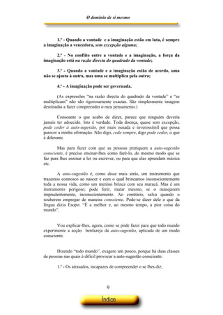 O domínio de si mesmo



       1.º - Quando a vontade e a imaginação estão em luta, é sempre
a imaginação a vencedora, sem excepção alguma;

      2.º - No conflito entre a vontade e a imaginação, a força da
imaginação está na razão directa do quadrado da vontade;

       3.º - Quando a vontade e a imaginação estão de acordo, uma
não se ajusta à outra, mas uma se multiplica pela outra;

       4.º - A imaginação pode ser governada.

       (As expressões “na razão directa do quadrado da vontade” e “se
multiplicam” não são rigorosamente exactas. São simplesmente imagens
destinadas a fazer compreender o meu pensamento.)

        Consoante o que acabo de dizer, parece que ninguém deveria
jamais ter adoecido. Isto é verdade. Toda doença, quase sem excepção,
pode ceder à auto-sugestão, por mais ousada e inverossímil que possa
parecer a minha afirmação. Não digo, cede sempre, digo pode ceder, o que
é diferente.

       Mas para fazer com que as pessoas pratiquem a auto-sugestão
consciente, é preciso ensinar-lhes como fazê-lo, do mesmo modo que se
faz para lhes ensinar a ler ou escrever, ou para que elas aprendam música
etc.

       A auto-sugestão é, como disse mais atrás, um instrumento que
trazemos connosco ao nascer e com o qual brincamos inconscientemente
toda a nossa vida, como um menino brinca com seu maracá. Mas é um
instrumento perigoso; pode ferir, matar mesmo, se o manejarem
imprudentemente, inconscientemente. Ao contrário, salva quando o
souberem empregar de maneira consciente. Pode-se dizer dele o que da
língua dizia Esopo: “É a melhor e, ao mesmo tempo, a pior coisa do
mundo”.


       Vou explicar-lhes, agora, como se pode fazer para que todo mundo
experimente a acção benfazeja da auto-sugestão, aplicada de um modo
consciente.


       Dizendo “todo mundo”, exagero um pouco, porque há duas classes
de pessoas nas quais é difícil provocar a auto-sugestão consciente:

       1.º - Os atrasados, incapazes de compreender o se lhes diz;



                                  9
 