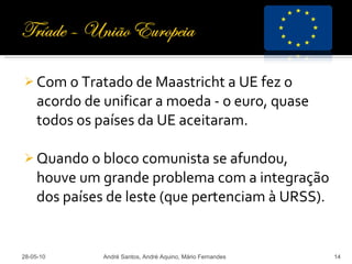 Com o Tratado de Maastricht a UE fez o acordo de unificar a moeda - o euro, quase todos os países da UE aceitaram. Quando o bloco comunista se afundou, houve um grande problema com a integração dos países de leste (que pertenciam à URSS). 28-05-10 André Santos, André Aquino, Mário Fernandes 