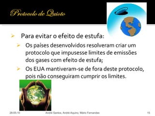 Para evitar o efeito de estufa: Os países desenvolvidos resolveram criar um protocolo que impusesse limites de emissões dos gases com efeito de estufa; Os EUA mantiveram-se de fora deste protocolo, pois não conseguiram cumprir os limites. 28-05-10 André Santos, André Aquino, Mário Fernandes 