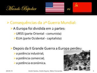 Consequências da 2ª Guerra Mundial: A Europa foi dividida em 2 partes: URSS (parte Oriental - comunista) EUA (parte Ocidental - capitalista) Depois da II Grande Guerra a Europa perdeu: a potência industrial; a potência comercial; a potência económica. 28-05-10 André Santos, André Aquino, Mário Fernandes 