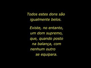 Todos estes dons são igualmente belos. Existe, no entanto, um dom supremo, que, quando posto na balança, com nenhum outro  se equipara. 