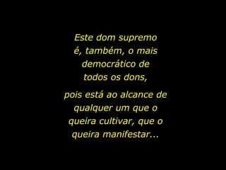 Este dom supremo é, também, o mais democrático de todos os dons, pois está ao alcance de qualquer um que o queira cultivar, que o queira manifestar... 