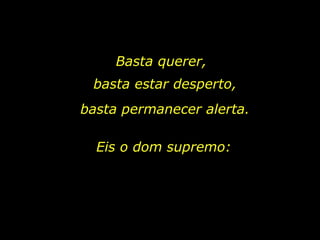 Basta querer, Eis o dom supremo: basta estar desperto, basta permanecer alerta. 
