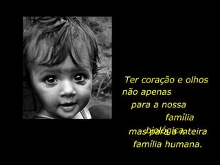 Ter coração e olhos mas para a inteira família humana. não apenas  para a nossa  família biológica, 