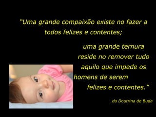 “ Uma grande compaixão existe no fazer a todos felizes e contentes; uma grande ternura reside no remover tudo aquilo que impede os homens de serem  felizes e contentes.” da Doutrina de Buda 