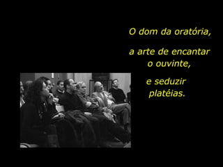 O dom da oratória, a arte de encantar o ouvinte, e seduzir  platéias.  