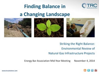 www.trcsolutions.com 
Finding Balance in 
a Changing Landscape 
Striking the Right Balance: 
Environmental Review of 
Natural Gas Infrastructure Projects 
Energy Bar Association Mid-Year Meeting November 4, 2014  