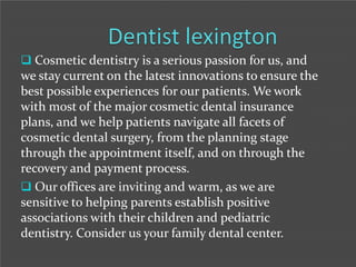  Cosmetic dentistry is a serious passion for us, and

we stay current on the latest innovations to ensure the
best possible experiences for our patients. We work
with most of the major cosmetic dental insurance
plans, and we help patients navigate all facets of
cosmetic dental surgery, from the planning stage
through the appointment itself, and on through the
recovery and payment process.
 Our offices are inviting and warm, as we are
sensitive to helping parents establish positive
associations with their children and pediatric
dentistry. Consider us your family dental center.

 