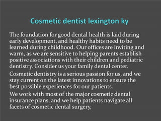 The foundation for good dental health is laid during
early development, and healthy habits need to be
learned during childhood. Our offices are inviting and
warm, as we are sensitive to helping parents establish
positive associations with their children and pediatric
dentistry. Consider us your family dental center.
Cosmetic dentistry is a serious passion for us, and we
stay current on the latest innovations to ensure the
best possible experiences for our patients.
We work with most of the major cosmetic dental
insurance plans, and we help patients navigate all
facets of cosmetic dental surgery,

 