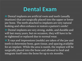  Dental implants are artificial roots and teeth (usually

titanium) that are surgically placed into the upper or lower
jaw bone. The teeth attached to implants are very natural
looking and often enhance or restore a patient's smile!
 Dental implants are very strong, stable, and durable and
will last many years, but on occasion, they will have to be
re-tightened or replaced due to normal wear.
 X-rays and impressions (molds) are taken of the jaw and
teeth to determine bone, gum tissue, and spacing available
for an implant. While the area is numb, the implant will be
surgically placed into the bone and allowed to heal and
integrate itself onto the bone for up to six months.

 