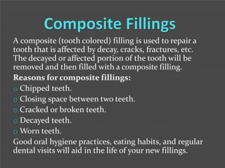 A composite (tooth colored) filling is used to repair a
tooth that is affected by decay, cracks, fractures, etc.
The decayed or affected portion of the tooth will be
removed and then filled with a composite filling.
Reasons for composite fillings:
o Chipped teeth.
o Closing space between two teeth.
o Cracked or broken teeth.
o Decayed teeth.
o Worn teeth.
Good oral hygiene practices, eating habits, and regular
dental visits will aid in the life of your new fillings.

 