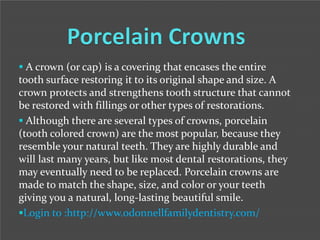  A crown (or cap) is a covering that encases the entire

tooth surface restoring it to its original shape and size. A
crown protects and strengthens tooth structure that cannot
be restored with fillings or other types of restorations.
 Although there are several types of crowns, porcelain
(tooth colored crown) are the most popular, because they
resemble your natural teeth. They are highly durable and
will last many years, but like most dental restorations, they
may eventually need to be replaced. Porcelain crowns are
made to match the shape, size, and color or your teeth
giving you a natural, long-lasting beautiful smile.
Login to :http://www.odonnellfamilydentistry.com/

 
