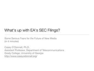What's up with EA's SEC Filings?
Some Serious Fears for the Future of New Media
(in 4 minutes)

Casey O’Donnell, Ph.D.
Assistant Professor, Department of Telecommunications
Grady College, University of Georgia
http://www.caseyodonnell.org/
 