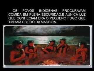 OS  POVOS    INDÍGENAS PROCURAVAM
COMIDA EM PLENA ESCURIDÃO,E AÚNICA LUZ
QUE CONHECIAM ERA O PEQUENO FOGO QUE
TINHAM OBTIDO DA MADEIRA.
 