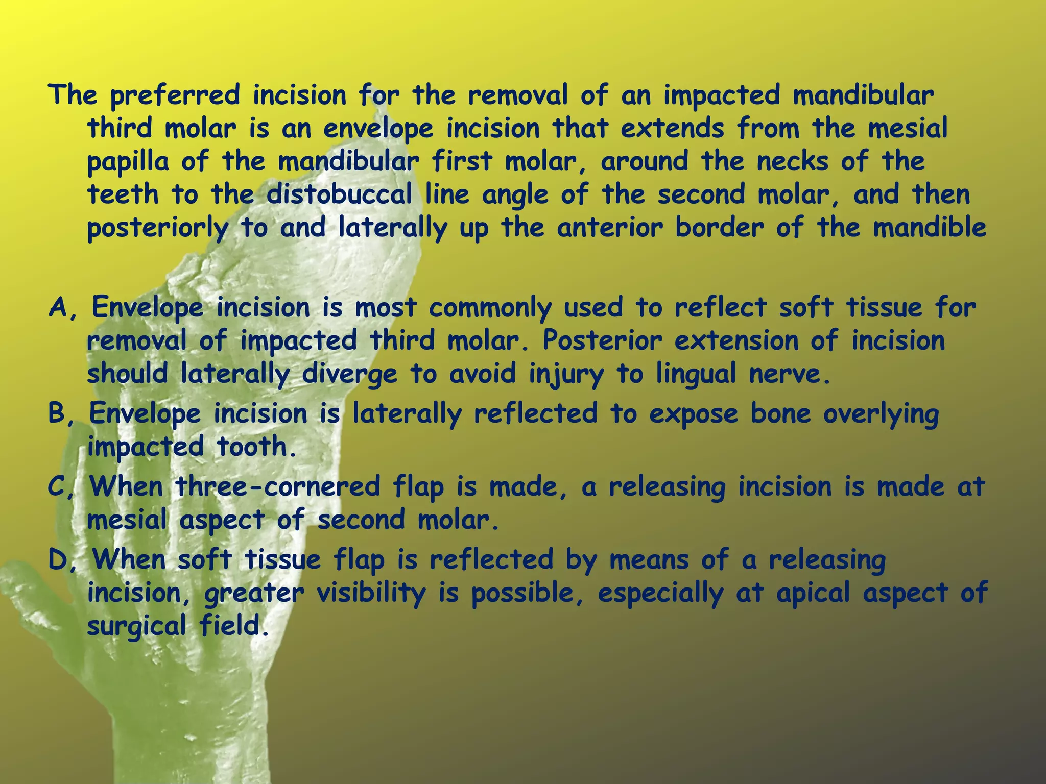 The preferred incision for the removal of an impacted mandibular
third molar is an envelope incision that extends from the mesial
papilla of the mandibular first molar, around the necks of the
teeth to the distobuccal line angle of the second molar, and then
posteriorly to and laterally up the anterior border of the mandible
 
A, Envelope incision is most commonly used to reflect soft tissue for
removal of impacted third molar. Posterior extension of incision
should laterally diverge to avoid injury to lingual nerve.
B, Envelope incision is laterally reflected to expose bone overlying
impacted tooth.
C, When three-cornered flap is made, a releasing incision is made at
mesial aspect of second molar.
D, When soft tissue flap is reflected by means of a releasing
incision, greater visibility is possible, especially at apical aspect of
surgical field.
 