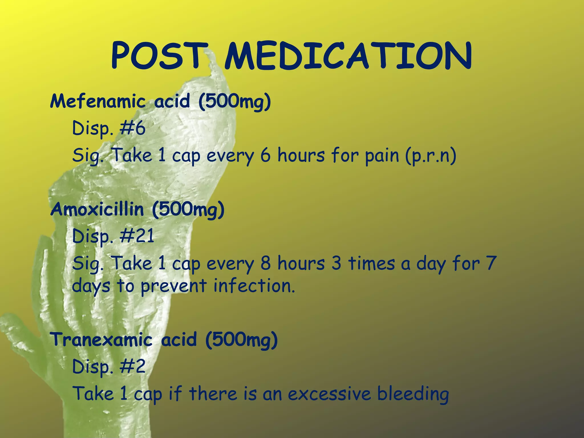 POST MEDICATION
Mefenamic acid (500mg)
Disp. #6
Sig. Take 1 cap every 6 hours for pain (p.r.n)
Amoxicillin (500mg)
Disp. #21
Sig. Take 1 cap every 8 hours 3 times a day for 7
days to prevent infection.
Tranexamic acid (500mg)
Disp. #2
Take 1 cap if there is an excessive bleeding
 
