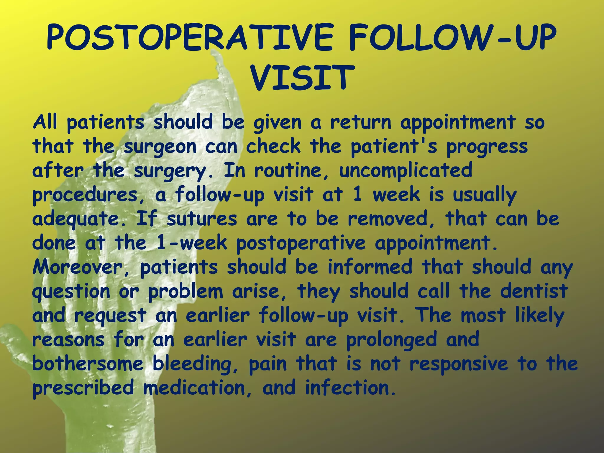 POSTOPERATIVE FOLLOW-UP
VISIT
All patients should be given a return appointment so
that the surgeon can check the patient's progress
after the surgery. In routine, uncomplicated
procedures, a follow-up visit at 1 week is usually
adequate. If sutures are to be removed, that can be
done at the 1-week postoperative appointment.
Moreover, patients should be informed that should any
question or problem arise, they should call the dentist
and request an earlier follow-up visit. The most likely
reasons for an earlier visit are prolonged and
bothersome bleeding, pain that is not responsive to the
prescribed medication, and infection.
 