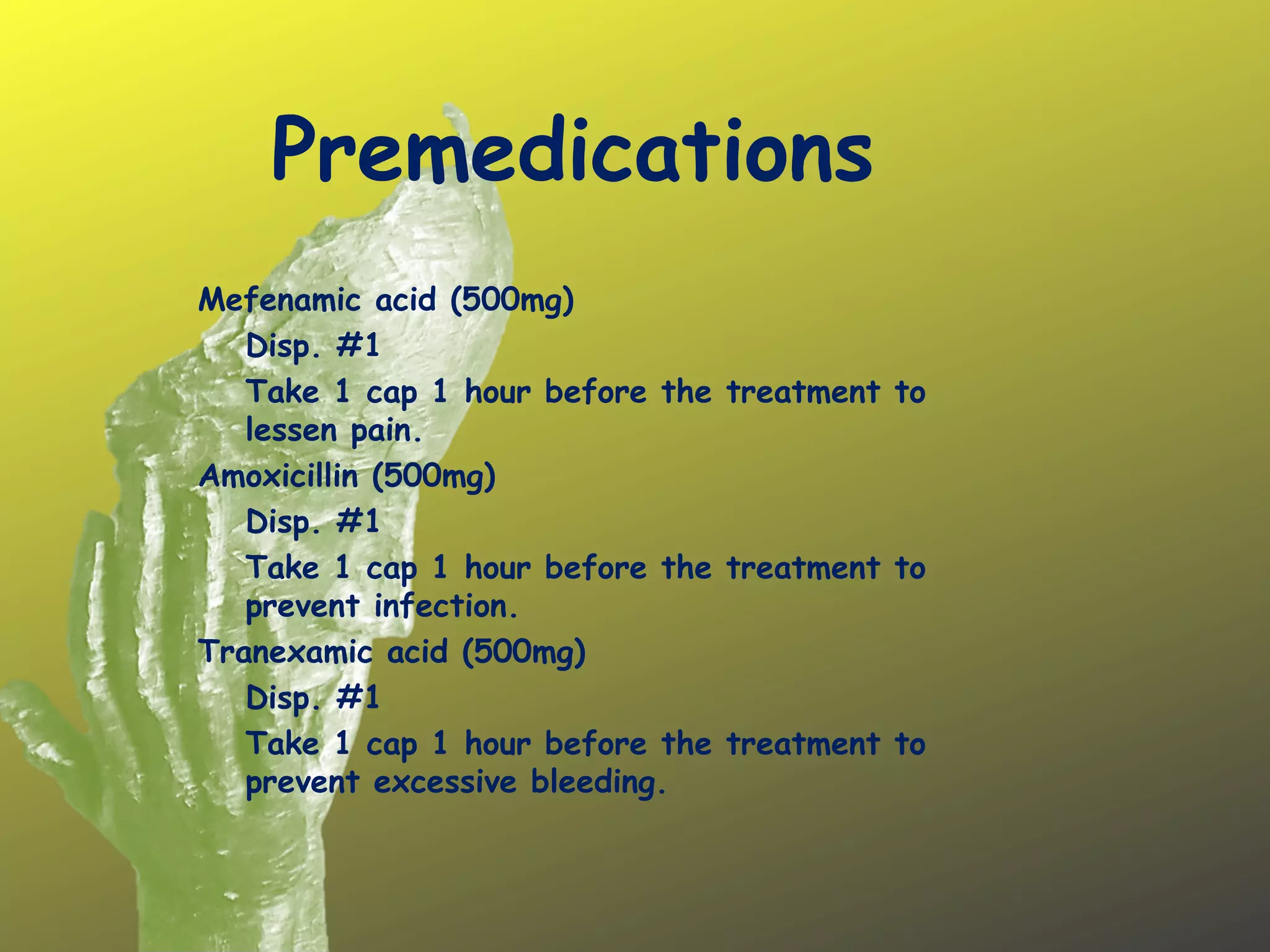 Premedications
 
Mefenamic acid (500mg)
Disp. #1
Take 1 cap 1 hour before the treatment to
lessen pain.
Amoxicillin (500mg)
Disp. #1
Take 1 cap 1 hour before the treatment to
prevent infection.
Tranexamic acid (500mg)
Disp. #1
Take 1 cap 1 hour before the treatment to
prevent excessive bleeding.
 
 