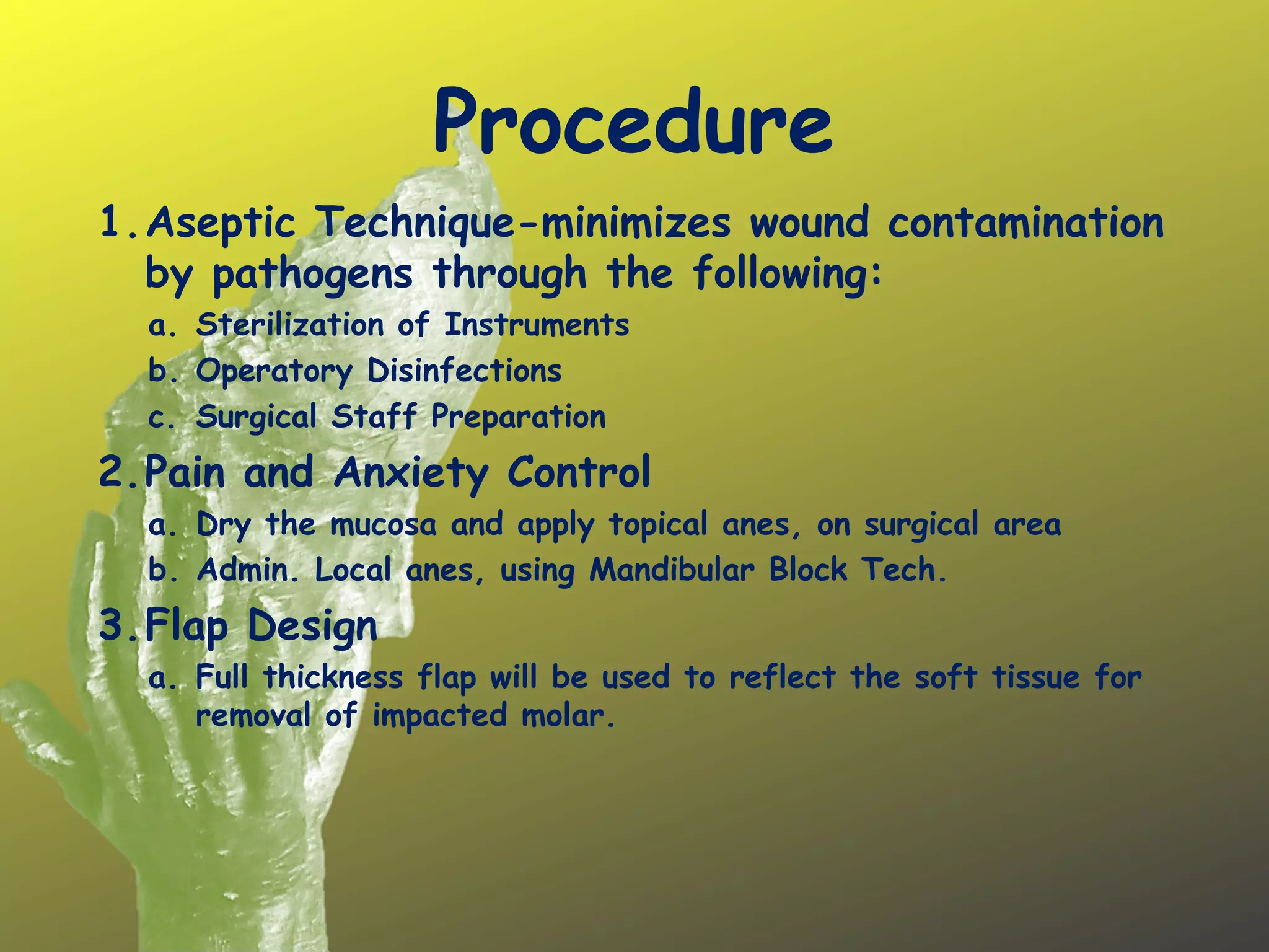 Procedure
1.Aseptic Technique-minimizes wound contamination
by pathogens through the following:
a. Sterilization of Instruments
b. Operatory Disinfections
c. Surgical Staff Preparation
2.Pain and Anxiety Control
a. Dry the mucosa and apply topical anes, on surgical area
b. Admin. Local anes, using Mandibular Block Tech.
3.Flap Design
a. Full thickness flap will be used to reflect the soft tissue for
removal of impacted molar.
 
