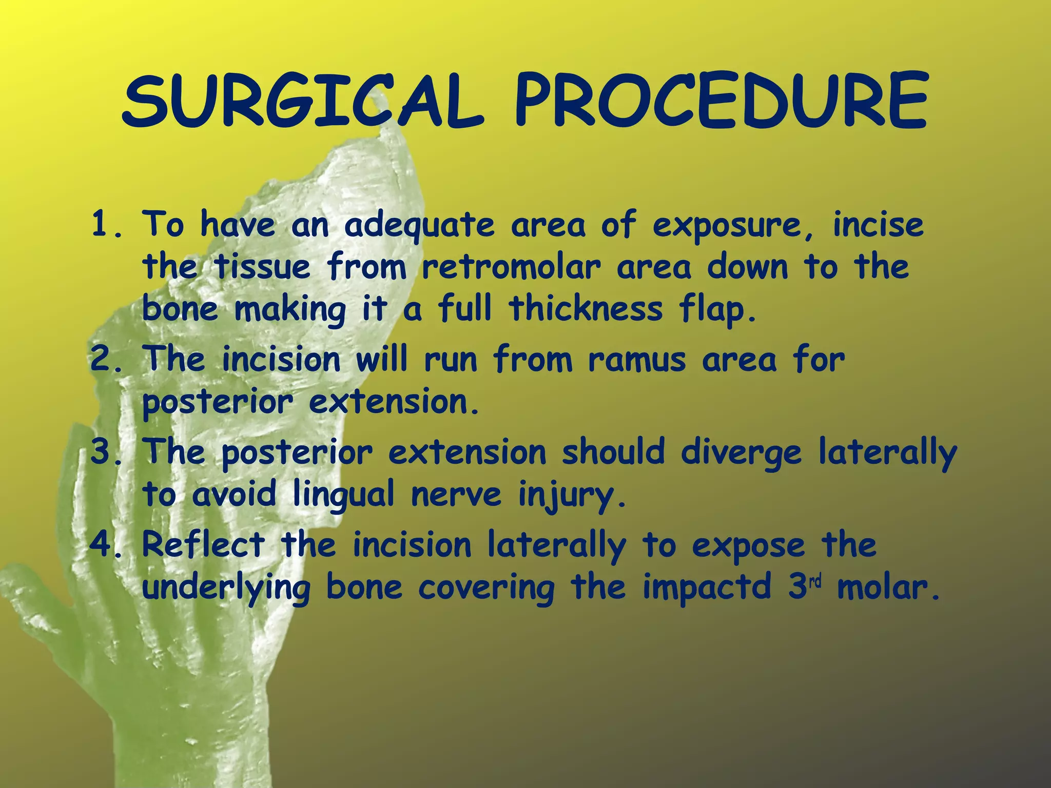 SURGICAL PROCEDURE
1. To have an adequate area of exposure, incise
the tissue from retromolar area down to the
bone making it a full thickness flap.
2. The incision will run from ramus area for
posterior extension.
3. The posterior extension should diverge laterally
to avoid lingual nerve injury.
4. Reflect the incision laterally to expose the
underlying bone covering the impactd 3rd
molar.
 